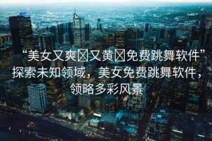 “美女又爽?又黃?免費(fèi)跳舞軟件”探索未知領(lǐng)域，美女免費(fèi)跳舞軟件，領(lǐng)略多彩風(fēng)景