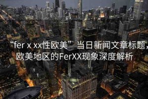 “ferⅹxx性歐美”當(dāng)日新聞文章標(biāo)題，歐美地區(qū)的FerXX現(xiàn)象深度解析
