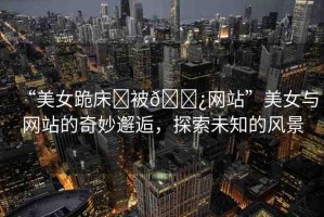“美女跪床?被??網(wǎng)站”美女與網(wǎng)站的奇妙邂逅，探索未知的風(fēng)景