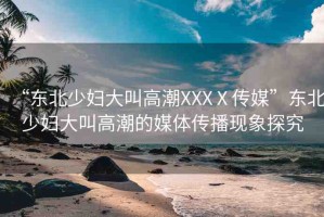 “東北少婦大叫高潮XXXⅩ傳媒”東北少婦大叫高潮的媒體傳播現(xiàn)象探究