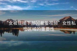 “女被狂揉下部?羞羞視頻”女性私密區(qū)域的重要性