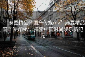 “麻豆精品秘國(guó)產(chǎn)傳媒mv”麻豆精品國(guó)產(chǎn)傳媒MV，探索中國(guó)時(shí)尚娛樂(lè)新紀(jì)元