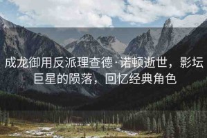 成龍御用反派理查德·諾頓逝世，影壇巨星的隕落，回憶經(jīng)典角色