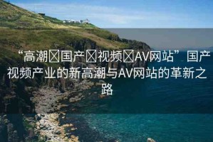 “高潮?國產(chǎn)?視頻?AV網(wǎng)站”國產(chǎn)視頻產(chǎn)業(yè)的新高潮與AV網(wǎng)站的革新之路