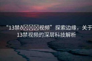 “13禁??視頻”探索邊緣，關(guān)于13禁視頻的深層科技解析