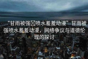 “甘雨被強?噴水羞羞動漫”甘雨被強噴水羞羞動漫，網(wǎng)絡爭議與道德倫理的探討