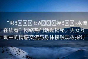 “男??女??摸??水流在線看”網(wǎng)絡熱門話題揭秘，男女互動中的情感交流與身體接觸現(xiàn)象探討