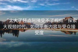 “太大了輕點(diǎn)阿?受不了視頻”探索大視頻時(shí)代，如何平衡內(nèi)容與受眾接受度