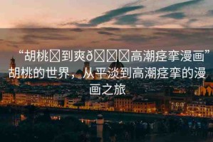 “胡桃?到爽??高潮痙攣漫畫(huà)”胡桃的世界，從平淡到高潮痙攣的漫畫(huà)之旅