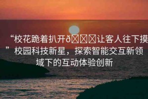“校花跪著扒開??讓客人往下摸”校園科技新星，探索智能交互新領(lǐng)域下的互動(dòng)體驗(yàn)創(chuàng)新