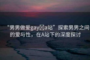 “男男做爰gay?a站”探索男男之間的愛與性，在A站下的深度探討