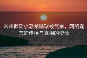 常州辟謠小恐龍輸球被氣暈，網(wǎng)絡(luò)謠言的傳播與真相的澄清