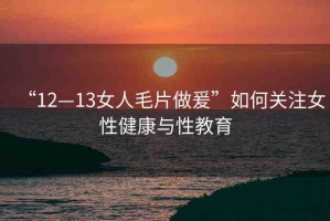 “12—13女人毛片做爰”如何關(guān)注女性健康與性教育