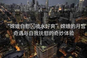 “嫦娥自慰?噴水好爽”嫦娥的月宮奇遇與自我撫慰的奇妙體驗
