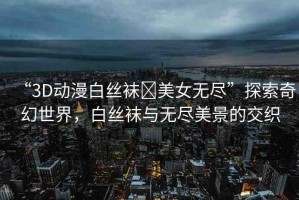 “3D動(dòng)漫白絲襪?美女無盡”探索奇幻世界，白絲襪與無盡美景的交織