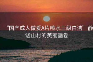 “國產(chǎn)成人做爰A片噴水三級白潔”靜謐山村的美麗畫卷