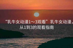 “乳牛女動(dòng)漫1～3觀看”乳牛女動(dòng)漫，從1到3的觀看指南