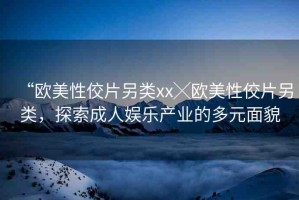 “歐美性佼片另類xx╳歐美性佼片另類，探索成人娛樂(lè)產(chǎn)業(yè)的多元面貌