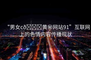“男女c??黃秘網(wǎng)站91”互聯(lián)網(wǎng)上的色情內(nèi)容傳播現(xiàn)狀