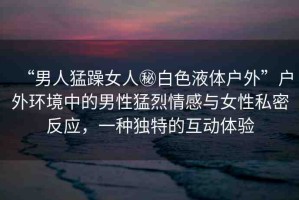 “男人猛躁女人秘白色液體戶外”戶外環(huán)境中的男性猛烈情感與女性私密反應(yīng)，一種獨(dú)特的互動體驗(yàn)