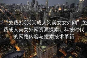 “免費(fèi)??成人?美女女外網(wǎng)”免費(fèi)成人美女外網(wǎng)資源探索，科技時代的網(wǎng)絡(luò)內(nèi)容與搜索技術(shù)革新