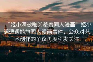 “姬小滿被啪?羞羞同人漫畫”姬小滿遭遇尷尬同人漫畫事件，公眾對(duì)藝術(shù)創(chuàng)作的爭議再度引發(fā)關(guān)注