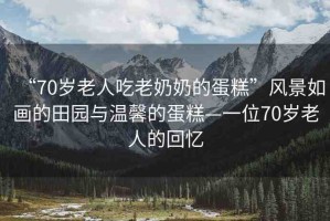 “70歲老人吃老奶奶的蛋糕”風(fēng)景如畫(huà)的田園與溫馨的蛋糕—一位70歲老人的回憶