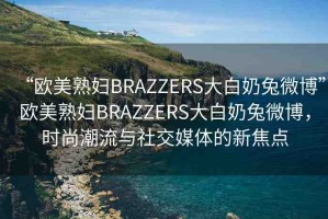 “歐美熟婦BRAZZERS大白奶兔微博”歐美熟婦BRAZZERS大白奶兔微博，時(shí)尚潮流與社交媒體的新焦點(diǎn)