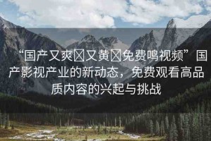 “國產(chǎn)又爽?又黃?免費(fèi)鳴視頻”國產(chǎn)影視產(chǎn)業(yè)的新動(dòng)態(tài)，免費(fèi)觀看高品質(zhì)內(nèi)容的興起與挑戰(zhàn)