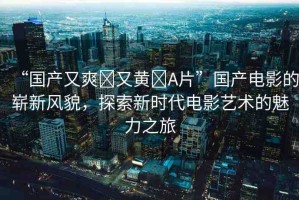 “國產(chǎn)又爽?又黃?A片”國產(chǎn)電影的嶄新風(fēng)貌，探索新時代電影藝術(shù)的魅力之旅