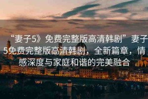 “妻子5》免費(fèi)完整版高清韓劇”妻子5免費(fèi)完整版高清韓劇，全新篇章，情感深度與家庭和諧的完美融合