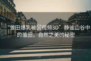 “雛田爆乳被?視頻3D”靜謐山谷中的雛田，自然之美的秘密