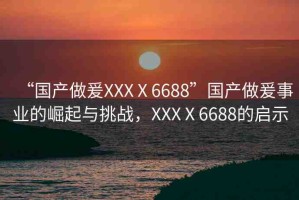 “國產(chǎn)做爰XXXⅩ6688”國產(chǎn)做爰事業(yè)的崛起與挑戰(zhàn)，XXXⅩ6688的啟示