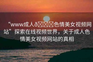 “www成人??色情美女視頻網(wǎng)站”探索在線視頻世界，關(guān)于成人色情美女視頻網(wǎng)站的真相