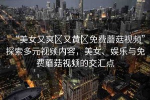 “美女又爽?又黃?免費蘑菇視頻”探索多元視頻內容，美女、娛樂與免費蘑菇視頻的交匯點