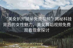 “美女扒開腿秘免費(fèi)視頻”揭秘科技背后的女性魅力，美女舞蹈視頻免費(fèi)觀看現(xiàn)象探討