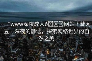 “www深夜成人??網(wǎng)站下載網(wǎng)豆”深夜的靜謐，探索網(wǎng)絡(luò)世界的自然之美