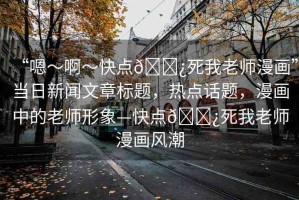 “嗯～啊～快點??死我老師漫畫”當(dāng)日新聞文章標(biāo)題，熱點話題，漫畫中的老師形象—快點??死我老師漫畫風(fēng)潮