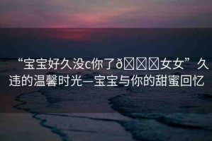 “寶寶好久沒c你了??女女”久違的溫馨時光—寶寶與你的甜蜜回憶