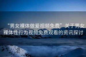 “男女裸體做爰視頻免費(fèi)”關(guān)于男女裸體性行為視頻免費(fèi)觀看的資訊探討
