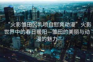 “火影雛田?乳噴自慰爽動漫”火影世界中的春日暖陽—雛田的美麗與動漫的魅力
