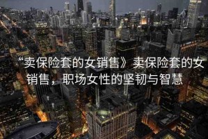 “賣保險(xiǎn)套的女銷售》賣保險(xiǎn)套的女銷售，職場女性的堅(jiān)韌與智慧