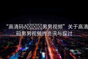 “高清碼??男男視頻”關于高清碼男男視頻的資訊與探討