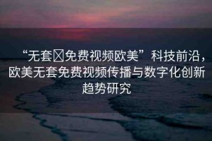 “無(wú)套?免費(fèi)視頻歐美”科技前沿，歐美無(wú)套免費(fèi)視頻傳播與數(shù)字化創(chuàng)新趨勢(shì)研究