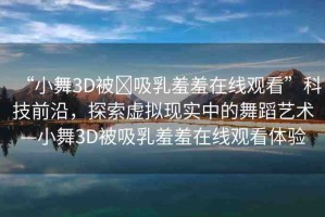 “小舞3D被?吸乳羞羞在線觀看”科技前沿，探索虛擬現(xiàn)實中的舞蹈藝術—小舞3D被吸乳羞羞在線觀看體驗