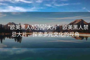 “歐美黑人??大片”歐美黑人禁忌大片，探索多元文化的視角