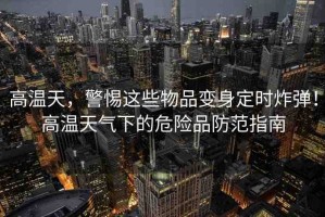 高溫天，警惕這些物品變身定時炸彈！高溫天氣下的危險品防范指南