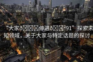 “大家??伸進(jìn)??91”探索未知領(lǐng)域，關(guān)于大家與特定話題的探討