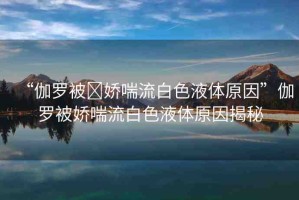 “伽羅被?嬌喘流白色液體原因”伽羅被嬌喘流白色液體原因揭秘
