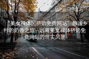 “美女裸體?擠奶免費(fèi)網(wǎng)站”靜謐鄉(xiāng)村的奶香之旅—遠(yuǎn)離美女裸體擠奶免費(fèi)網(wǎng)站的現(xiàn)實(shí)風(fēng)景